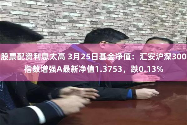 股票配资利息太高 3月25日基金净值：汇安沪深300指数增强A最新净值1.3753，跌0.13%