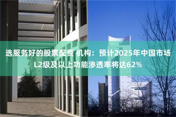 选服务好的股票配资 机构：预计2025年中国市场L2级及以上功能渗透率将达62%