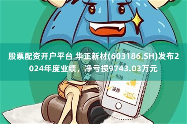 股票配资开户平台 华正新材(603186.SH)发布2024年度业绩，净亏损9743.03万元