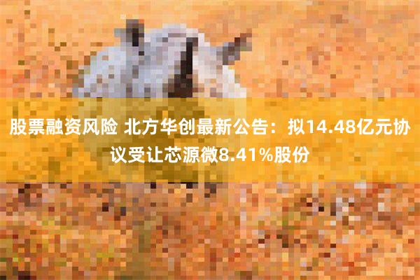 股票融资风险 北方华创最新公告：拟14.48亿元协议受让芯源微8.41%股份