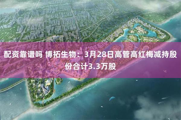 配资靠谱吗 博拓生物：3月28日高管高红梅减持股份合计3.3万股