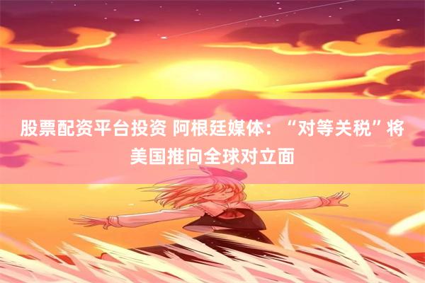 股票配资平台投资 阿根廷媒体：“对等关税”将美国推向全球对立面