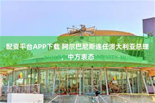 配资平台APP下载 阿尔巴尼斯连任澳大利亚总理，中方表态