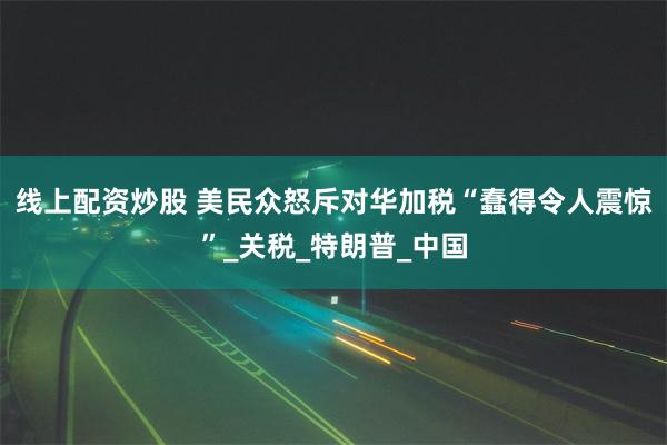 线上配资炒股 美民众怒斥对华加税“蠢得令人震惊”_关税_特朗普_中国