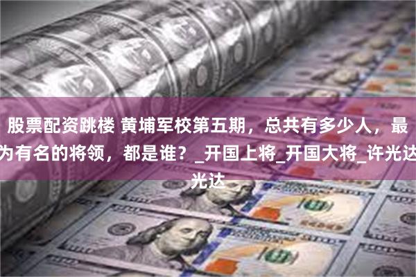 股票配资跳楼 黄埔军校第五期，总共有多少人，最为有名的将领，都是谁？_开国上将_开国大将_许光达