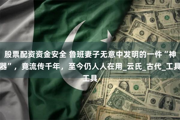 股票配资资金安全 鲁班妻子无意中发明的一件“神器”，竟流传千年，至今仍人人在用_云氏_古代_工具