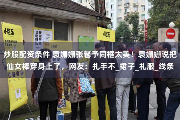 炒股配资条件 袁姗姗张馨予同框太美！袁姗姗说把仙女棒穿身上了，网友：扎手不_裙子_礼服_线条