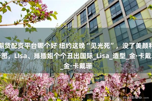期货配资平台哪个好 纽约这晚“见光死”，没了美颜和修图，LIsa、排插姐个个丑出国际_Lisa_造型_金·卡戴珊