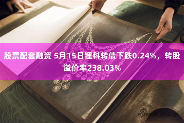 股票配套融资 5月15日锂科转债下跌0.24%，转股溢价率238.03%
