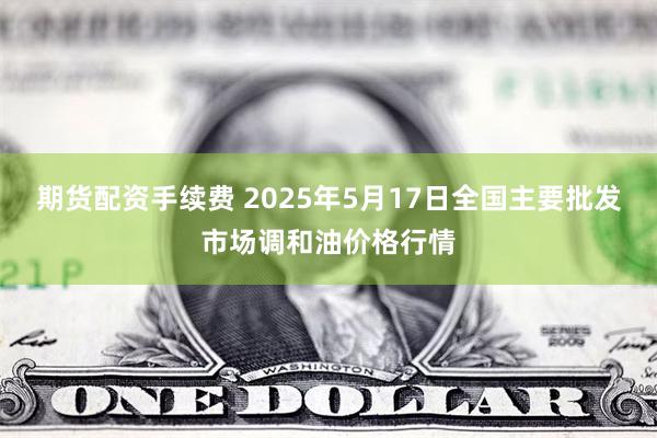 期货配资手续费 2025年5月17日全国主要批发市场调和油价格行情