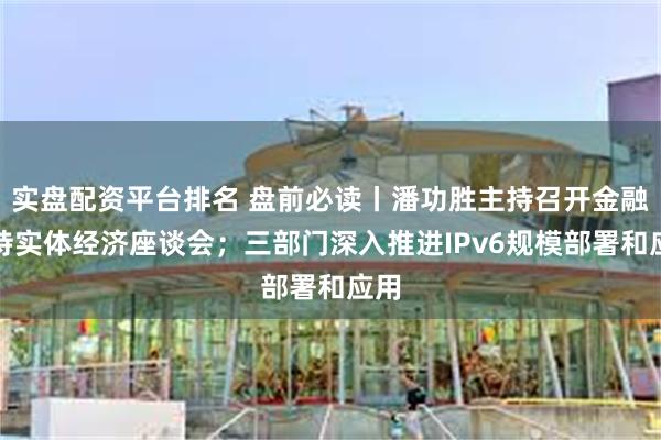 实盘配资平台排名 盘前必读丨潘功胜主持召开金融支持实体经济座谈会；三部门深入推进IPv6规模部署和应用