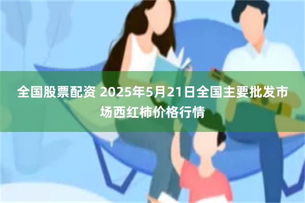 全国股票配资 2025年5月21日全国主要批发市场西红柿价格行情