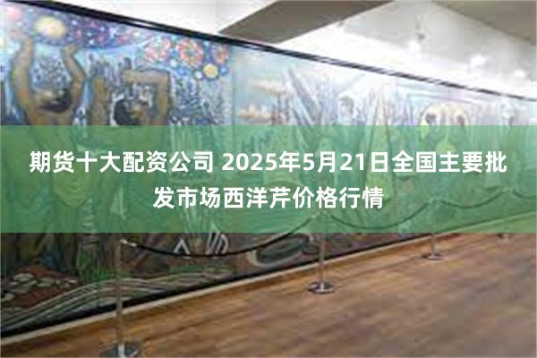 期货十大配资公司 2025年5月21日全国主要批发市场西洋芹价格行情