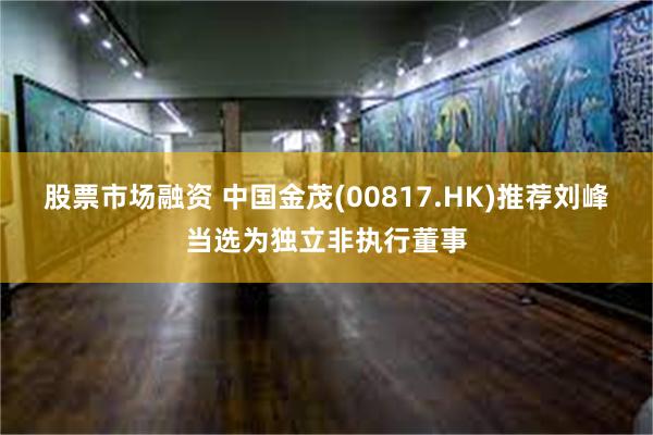 股票市场融资 中国金茂(00817.HK)推荐刘峰当选为独立非执行董事