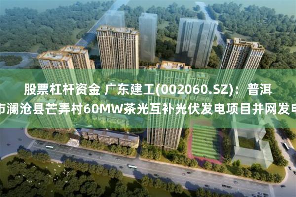 股票杠杆资金 广东建工(002060.SZ)：普洱市澜沧县芒弄村60MW茶光互补光伏发电项目并网发电