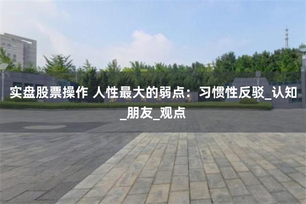 实盘股票操作 人性最大的弱点：习惯性反驳_认知_朋友_观点