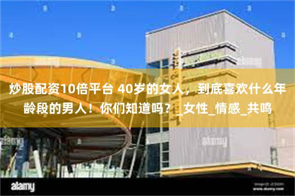 炒股配资10倍平台 40岁的女人，到底喜欢什么年龄段的男人！你们知道吗？_女性_情感_共鸣