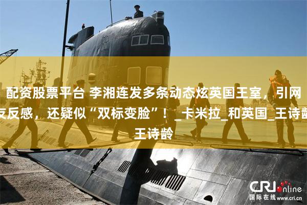 配资股票平台 李湘连发多条动态炫英国王室，引网友反感，还疑似“双标变脸”！_卡米拉_和英国_王诗龄