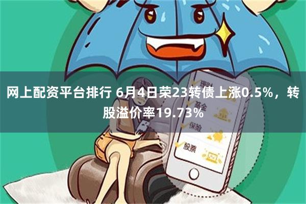 网上配资平台排行 6月4日荣23转债上涨0.5%，转股溢价率19.73%