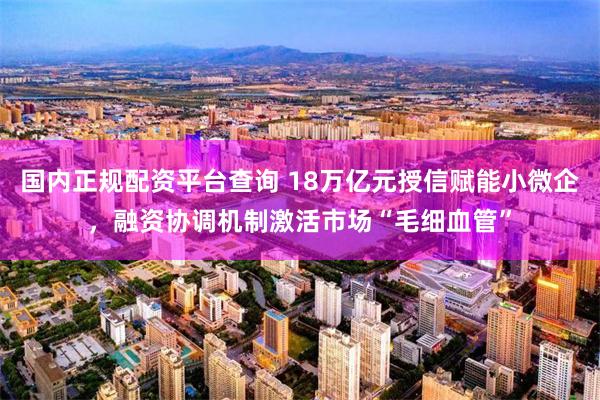 国内正规配资平台查询 18万亿元授信赋能小微企，融资协调机制激活市场“毛细血管”