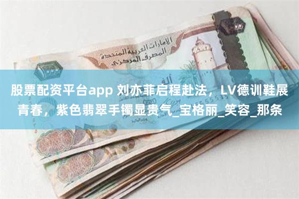 股票配资平台app 刘亦菲启程赴法，LV德训鞋展青春，紫色翡翠手镯显贵气_宝格丽_笑容_那条