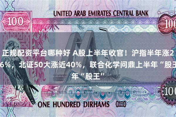 正规配资平台哪种好 A股上半年收官！沪指半年涨2.76%，北证50大涨近40%，联合化学问鼎上半年“股王”