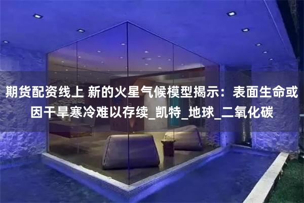 期货配资线上 新的火星气候模型揭示：表面生命或因干旱寒冷难以存续_凯特_地球_二氧化碳