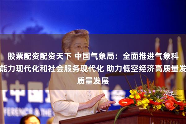 股票配资配资天下 中国气象局：全面推进气象科技能力现代化和社会服务现代化 助力低空经济高质量发展