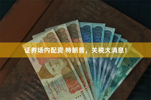 证券场内配资 特朗普，关税大消息！