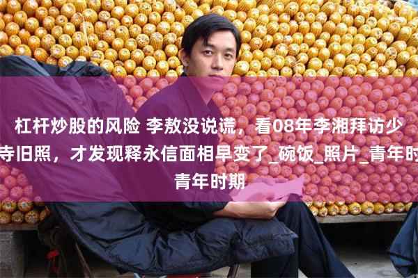 杠杆炒股的风险 李敖没说谎，看08年李湘拜访少林寺旧照，才发现释永信面相早变了_碗饭_照片_青年时期