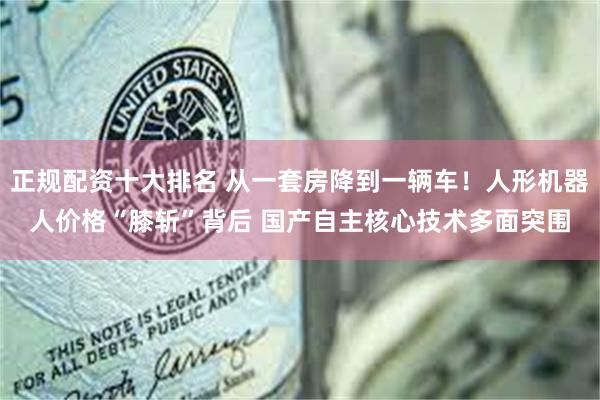 正规配资十大排名 从一套房降到一辆车！人形机器人价格“膝斩”背后 国产自主核心技术多面突围