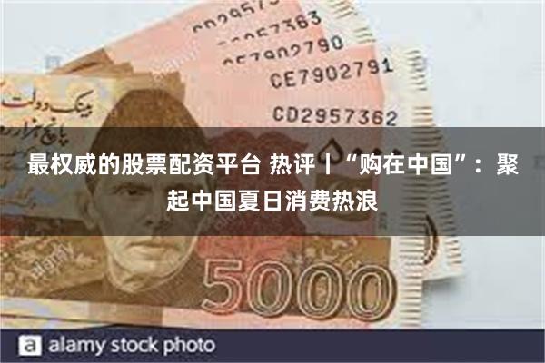 最权威的股票配资平台 热评丨“购在中国”：聚起中国夏日消费热浪