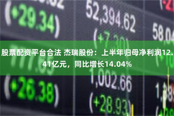 股票配资平台合法 杰瑞股份：上半年归母净利润12.41亿元，同比增长14.04%