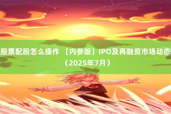 股票配股怎么操作 【内参版】IPO及再融资市场动态（2025年7月）