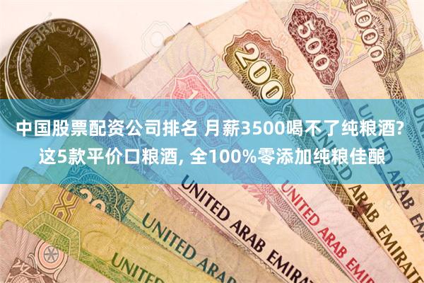 中国股票配资公司排名 月薪3500喝不了纯粮酒? 这5款平价口粮酒, 全100%零添加纯粮佳酿