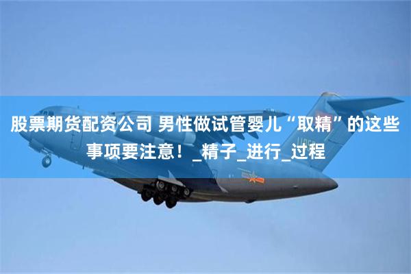 股票期货配资公司 男性做试管婴儿“取精”的这些事项要注意！_精子_进行_过程
