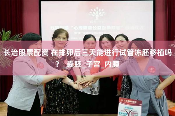 长治股票配资 在排卵后三天能进行试管冻胚移植吗？_囊胚_子宫_内膜
