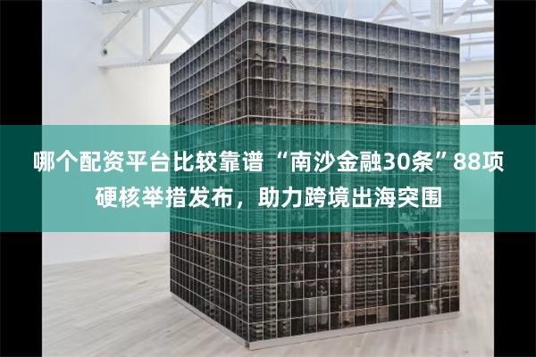 哪个配资平台比较靠谱 “南沙金融30条”88项硬核举措发布，助力跨境出海突围