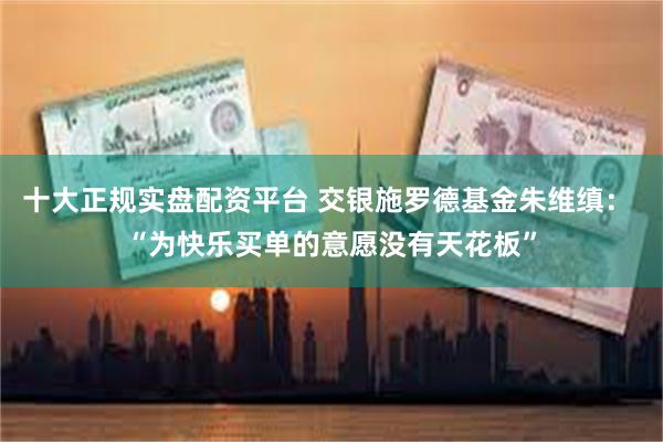 十大正规实盘配资平台 交银施罗德基金朱维缜： “为快乐买单的意愿没有天花板”