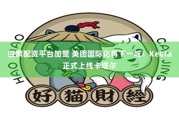 股票配资平台加盟 美团国际化再下一城！Keeta正式上线卡塔尔