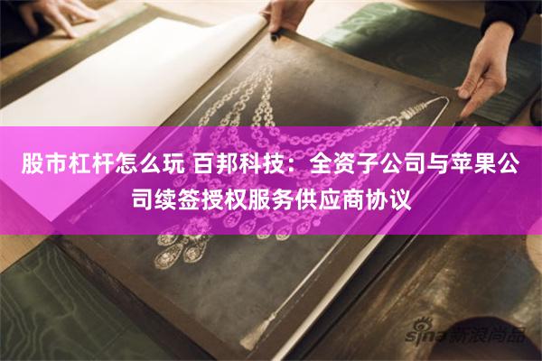 股市杠杆怎么玩 百邦科技：全资子公司与苹果公司续签授权服务供应商协议