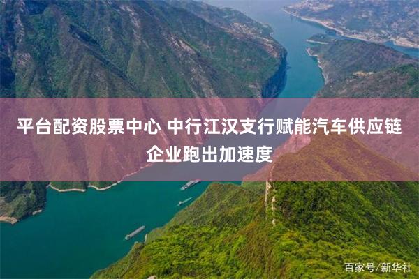 平台配资股票中心 中行江汉支行赋能汽车供应链企业跑出加速度