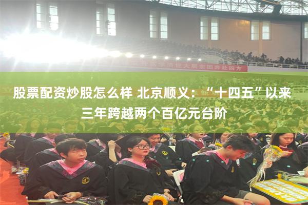 股票配资炒股怎么样 北京顺义：“十四五”以来 三年跨越两个百亿元台阶