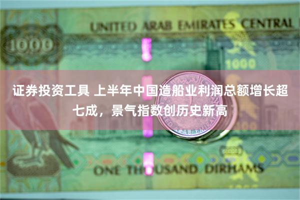 证券投资工具 上半年中国造船业利润总额增长超七成，景气指数创历史新高